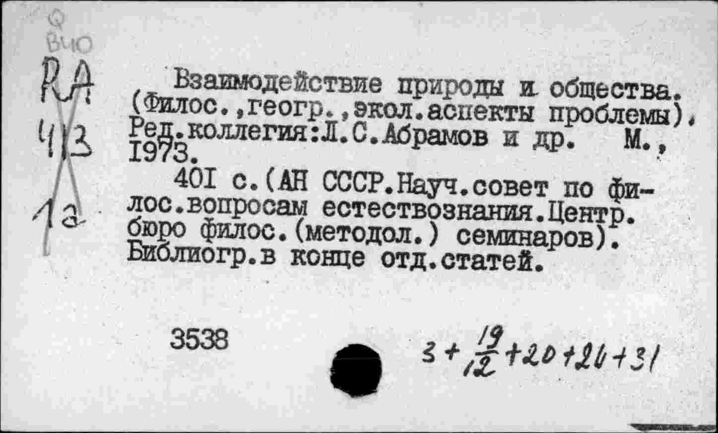 ﻿Р Д Взаимодействие природы и. общества.
’	(Филос., геогр., экол. аспекты проблемы)•
19?3К°ЛЛеГИЯ:Л‘С‘АбраМОВ И Д₽*	М*’
401 с. (АН СССР.Науч.совет по фи-л лос.вопросам естествознания.Центр. 1О' бюро филос. (методол.) семинаров).
Библиогр.в конце отд.статей.
3538
$ + ,%-Ш Ш 1 5 /